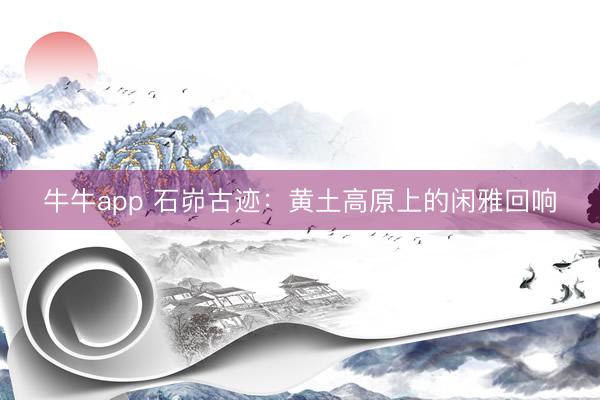 牛牛app 石峁古迹：黄土高原上的闲雅回响