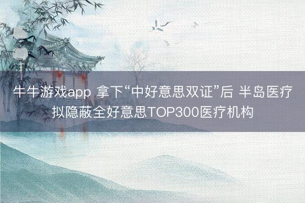牛牛游戏app 拿下“中好意思双证”后 半岛医疗拟隐蔽全好意思TOP300医疗机构