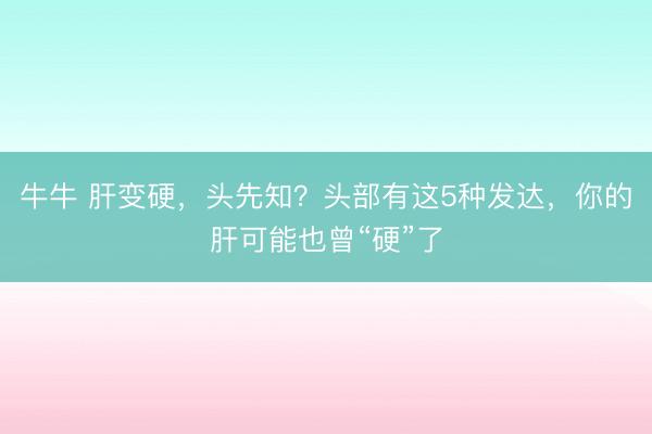 牛牛 肝变硬,头先知?头部有这5种发达,你的肝可能也曾“硬”了