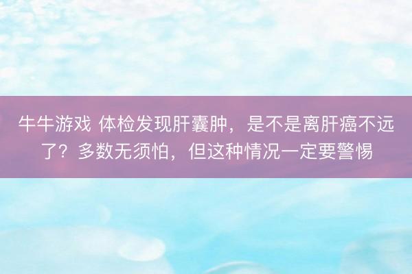 牛牛游戏 体检发现肝囊肿，是不是离肝癌不远了？多数无须怕，但这种情况一定要警惕