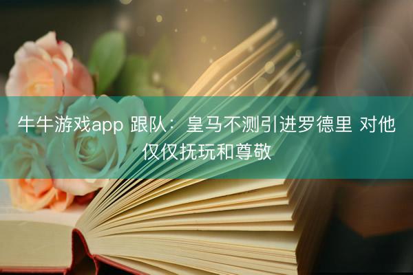 牛牛游戏app 跟队:皇马不测引进罗德里 对他仅仅抚玩和尊敬