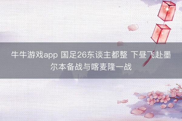 牛牛游戏app 国足26东谈主都整 下昼飞赴墨尔本备战与喀麦隆一战