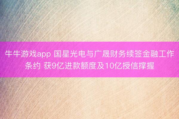 牛牛游戏app 国星光电与广晟财务续签金融工作条约 获9亿进款额度及10亿授信撑握