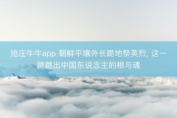 抢庄牛牛app 朝鲜平壤外长跪地祭英烈, 这一跪跪出中国东说念主的根与魂