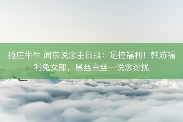抢庄牛牛 闻东说念主日报：足控福利！韩游福利兔女郎，黑丝白丝一说念纷扰