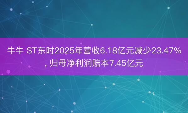 牛牛 ST东时2025年营收6.18亿元减少23.47%， 归母净利润赔本7.45亿元