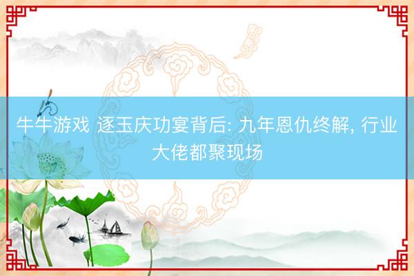牛牛游戏 逐玉庆功宴背后: 九年恩仇终解， 行业大佬都聚现场