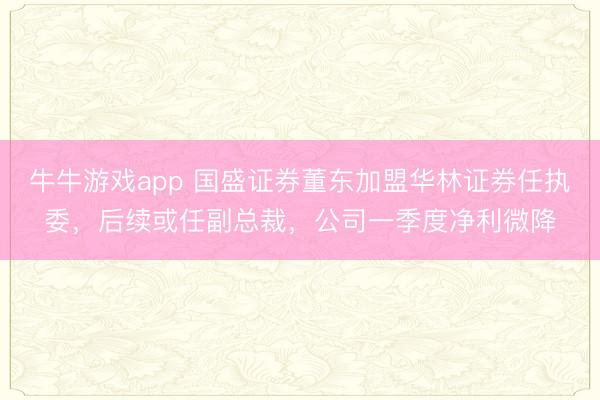 牛牛游戏app 国盛证券董东加盟华林证券任执委，后续或任副总裁，公司一季度净利微降