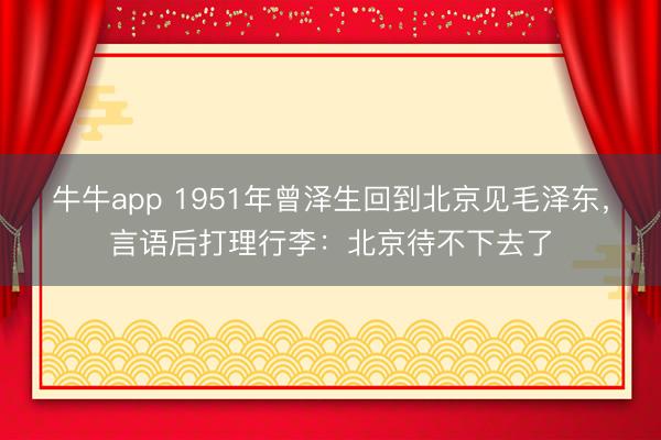 牛牛app 1951年曾泽生回到北京见毛泽东，言语后打理行李：北京待不下去了