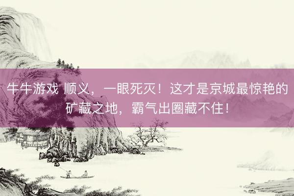 牛牛游戏 顺义，一眼死灭！这才是京城最惊艳的矿藏之地，霸气出圈藏不住！