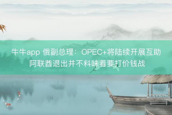 牛牛app 俄副总理：OPEC+将陆续开展互助 阿联酋退出并不料味着要打价钱战