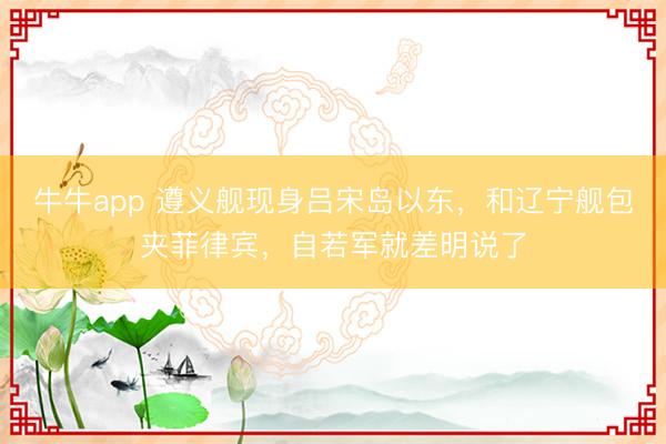 牛牛app 遵义舰现身吕宋岛以东，和辽宁舰包夹菲律宾，自若军就差明说了