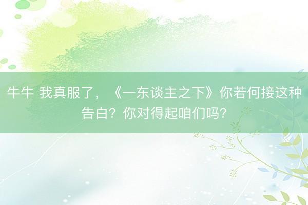牛牛 我真服了，《一东谈主之下》你若何接这种告白？你对得起咱们吗？