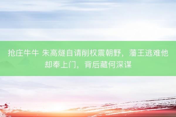 抢庄牛牛 朱高燧自请削权震朝野，藩王逃难他却奉上门，背后藏何深谋