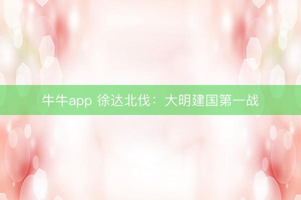 牛牛app 徐达北伐：大明建国第一战
