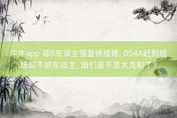 牛牛app 菲5东谈主强登铁线礁， 054A赶到现场却不抓东谈主， 咱们是不是太克制了?