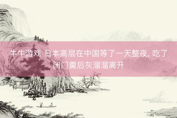 牛牛游戏 日本高层在中国等了一天整夜， 吃了闭门羹后灰溜溜离开