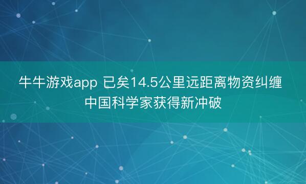 牛牛游戏app 已矣14.5公里远距离物资纠缠 中国科学家获得新冲破