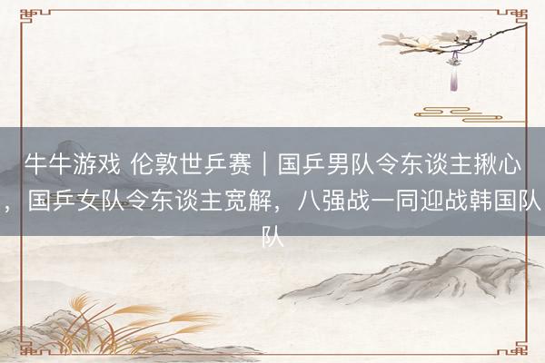 牛牛游戏 伦敦世乒赛｜国乒男队令东谈主揪心，国乒女队令东谈主宽解，八强战一同迎战韩国队