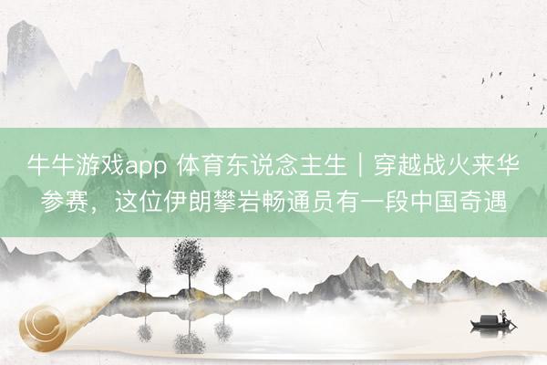 牛牛游戏app 体育东说念主生｜穿越战火来华参赛，这位伊朗攀岩畅通员有一段中国奇遇
