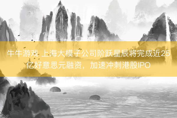 牛牛游戏 上海大模子公司阶跃星辰将完成近25亿好意思元融资，加速冲刺港股IPO