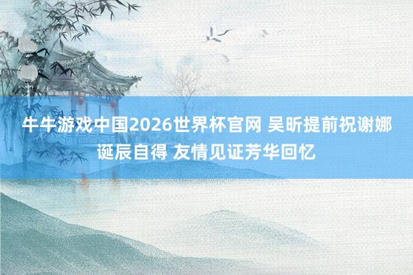 牛牛游戏中国2026世界杯官网 吴昕提前祝谢娜诞辰自得 友情见证芳华回忆