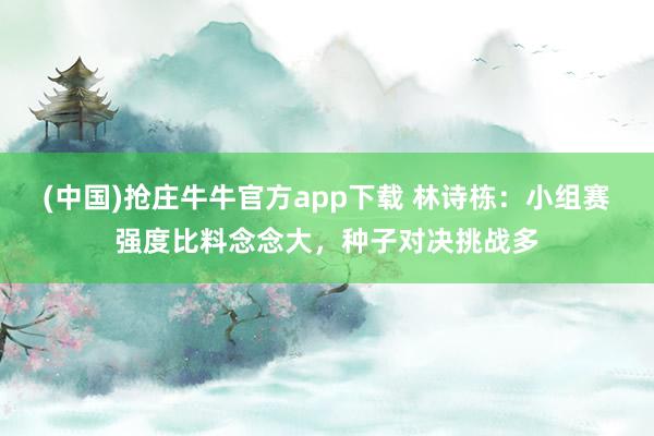 (中国)抢庄牛牛官方app下载 林诗栋:小组赛强度比料念念大,种子对决挑战多