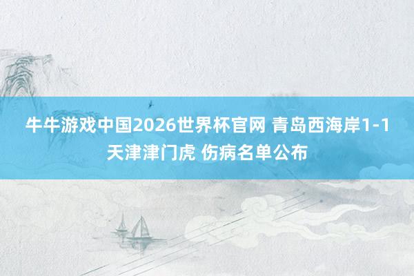 牛牛游戏中国2026世界杯官网 青岛西海岸1-1天津津门虎 伤病名单公布