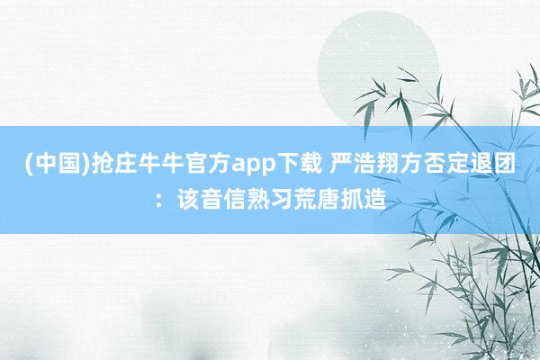 (中国)抢庄牛牛官方app下载 严浩翔方否定退团：该音信熟习荒唐抓造