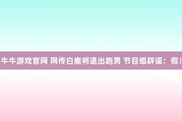 牛牛游戏官网 网传白鹿将退出跑男 节目组辟谣：假！