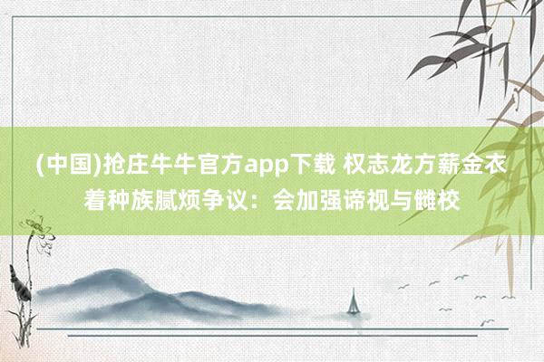 (中国)抢庄牛牛官方app下载 权志龙方薪金衣着种族腻烦争议：会加强谛视与雠校