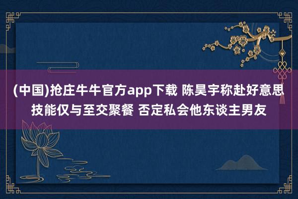 (中国)抢庄牛牛官方app下载 陈昊宇称赴好意思技能仅与至交聚餐 否定私会他东谈主男友