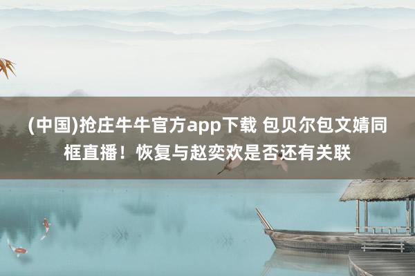 (中国)抢庄牛牛官方app下载 包贝尔包文婧同框直播！恢复与赵奕欢是否还有关联