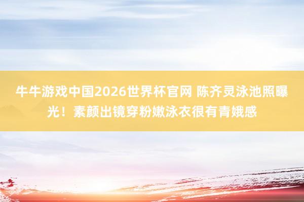 牛牛游戏中国2026世界杯官网 陈齐灵泳池照曝光！素颜出镜穿粉嫩泳衣很有青娥感