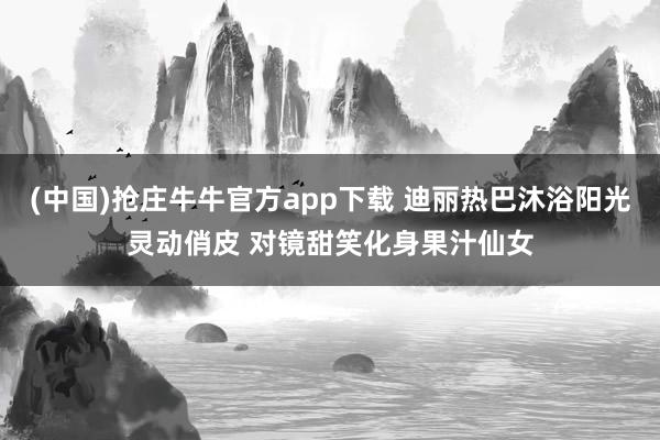 (中国)抢庄牛牛官方app下载 迪丽热巴沐浴阳光灵动俏皮 对镜甜笑化身果汁仙女