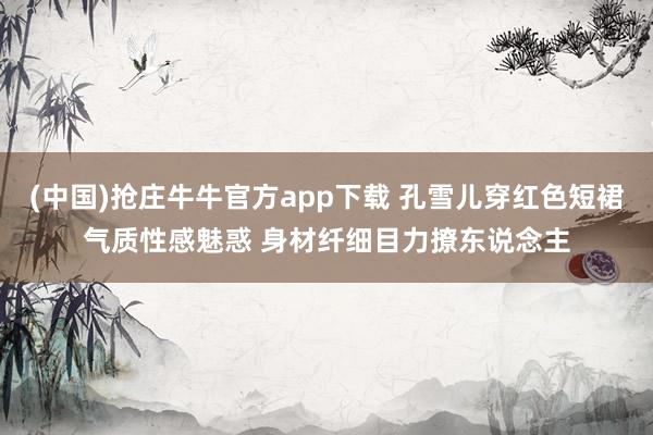 (中国)抢庄牛牛官方app下载 孔雪儿穿红色短裙气质性感魅惑 身材纤细目力撩东说念主
