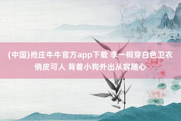 (中国)抢庄牛牛官方app下载 李一桐穿白色卫衣俏皮可人 背着小狗外出从容随心