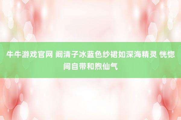 牛牛游戏官网 阚清子冰蓝色纱裙如深海精灵 恍惚间自带和煦仙气