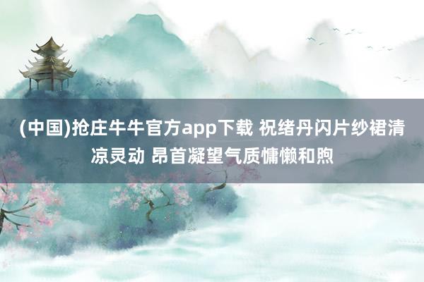 (中国)抢庄牛牛官方app下载 祝绪丹闪片纱裙清凉灵动 昂首凝望气质慵懒和煦