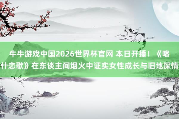 牛牛游戏中国2026世界杯官网 本日开播!《喀什恋歌》在东谈主间烟火中证实女性成长与旧地深情