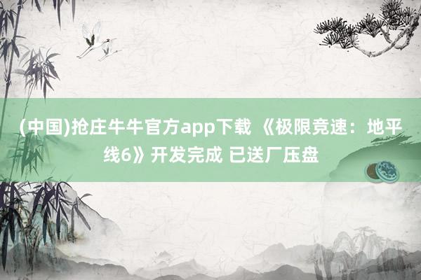 (中国)抢庄牛牛官方app下载 《极限竞速：地平线6》开发完成 已送厂压盘