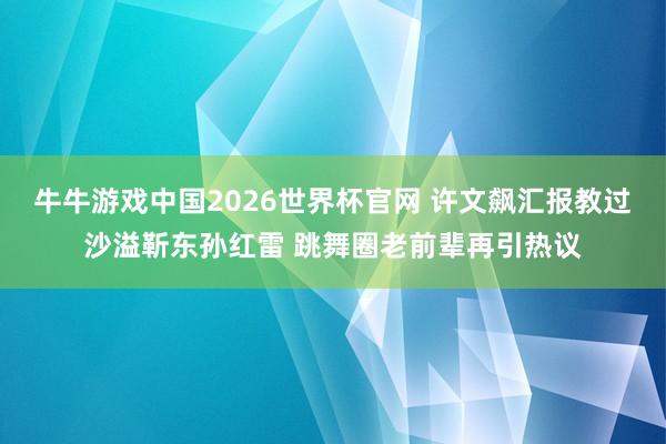 牛牛游戏中国2026世界杯官网 许文飙汇报教过沙溢靳东孙红雷 跳舞圈老前辈再引热议