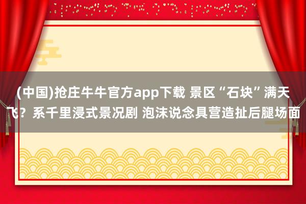 (中国)抢庄牛牛官方app下载 景区“石块”满天飞？系千里浸式景况剧 泡沫说念具营造扯后腿场面