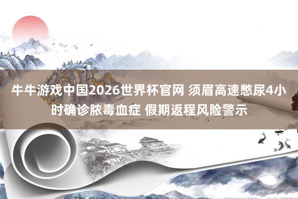 牛牛游戏中国2026世界杯官网 须眉高速憋尿4小时确诊脓毒血症 假期返程风险警示