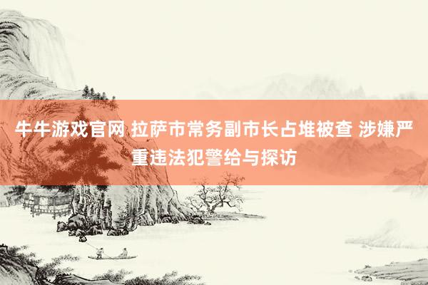 牛牛游戏官网 拉萨市常务副市长占堆被查 涉嫌严重违法犯警给与探访