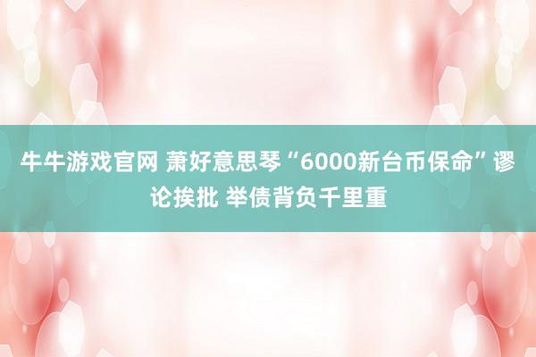 牛牛游戏官网 萧好意思琴“6000新台币保命”谬论挨批 举债背负千里重