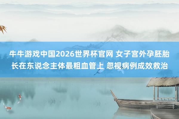 牛牛游戏中国2026世界杯官网 女子宫外孕胚胎长在东说念主体最粗血管上 忽视病例成效救治