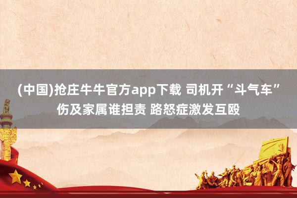 (中国)抢庄牛牛官方app下载 司机开“斗气车”伤及家属谁担责 路怒症激发互殴