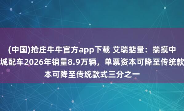(中国)抢庄牛牛官方app下载 艾瑞掂量：揣摸中国无东谈主城配车2026年销量8.9万辆，单票资本可降至传统款式三分之一