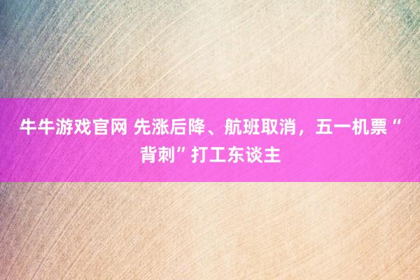 牛牛游戏官网 先涨后降、航班取消，五一机票“背刺”打工东谈主
